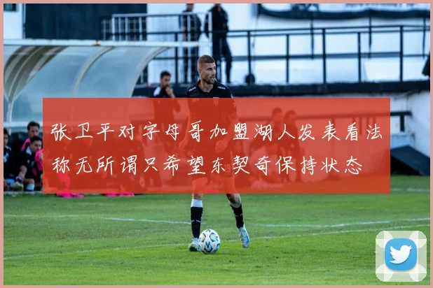 张卫平对字母哥加盟湖人发表看法称无所谓只希望东契奇保持状态