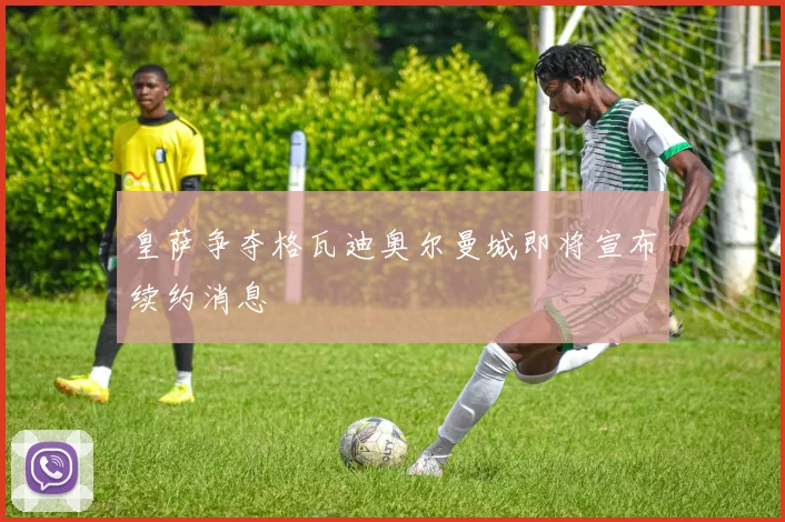 皇萨争夺格瓦迪奥尔曼城即将宣布续约消息