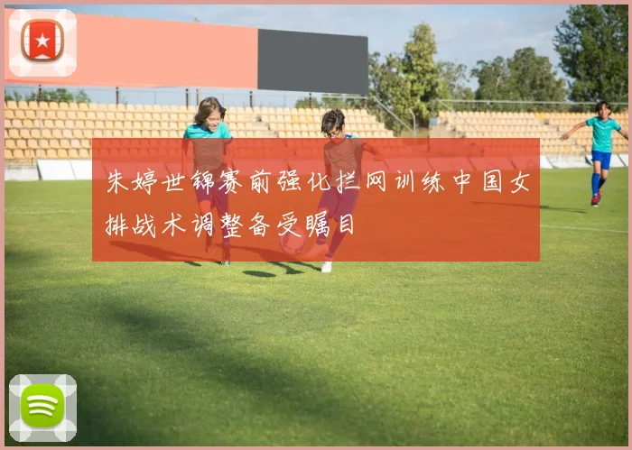 朱婷世锦赛前强化拦网训练中国女排战术调整备受瞩目