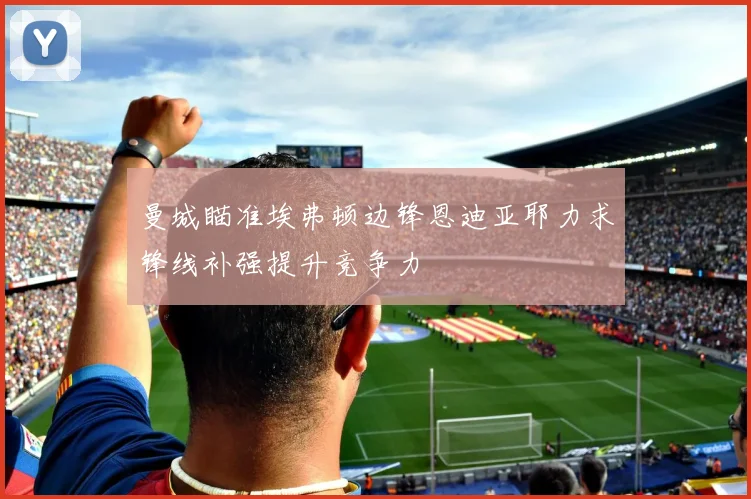 曼城瞄准埃弗顿边锋恩迪亚耶力求锋线补强提升竞争力