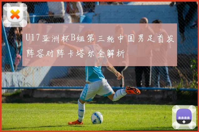 U17亚洲杯B组第三轮中国男足首发阵容对阵卡塔尔全解析