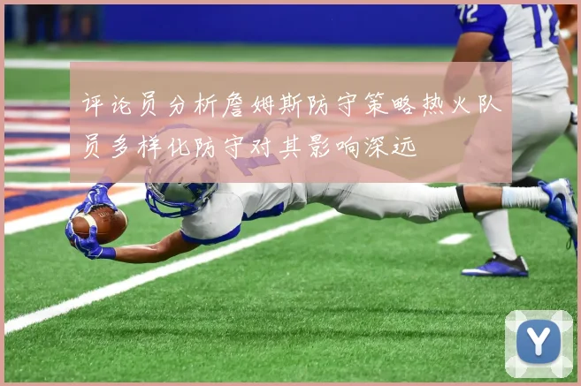 评论员分析詹姆斯防守策略热火队员多样化防守对其影响深远
