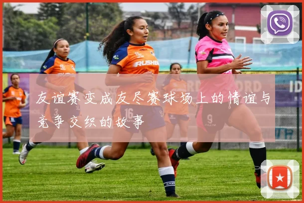 友谊赛变成友尽赛球场上的情谊与竞争交织的故事