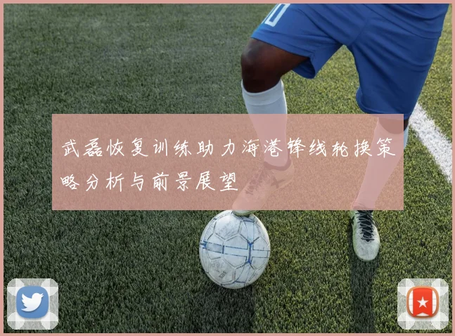 武磊恢复训练助力海港锋线轮换策略分析与前景展望