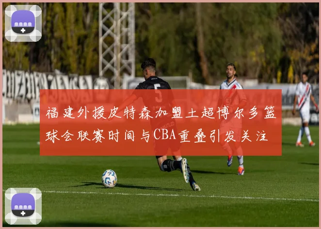 福建外援皮特森加盟土超博尔多篮球会联赛时间与CBA重叠引发关注