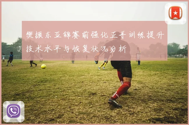 樊振东亚锦赛前强化正手训练提升技术水平与恢复状况分析