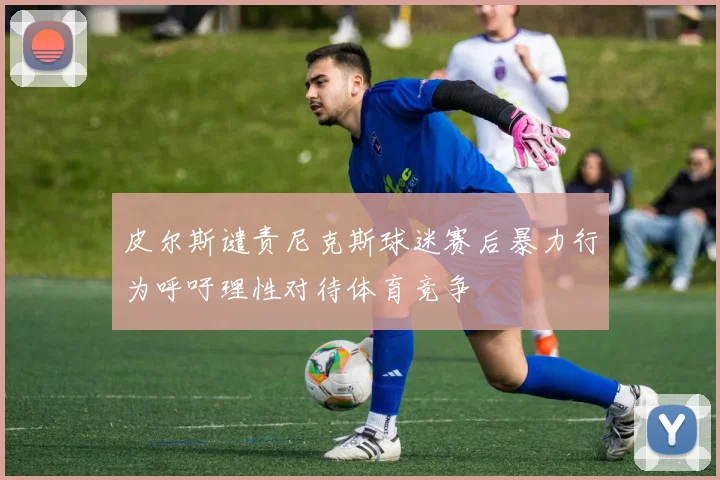 皮尔斯谴责尼克斯球迷赛后暴力行为呼吁理性对待体育竞争