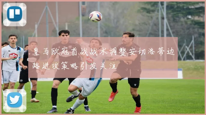 皇马欧冠首战战术调整安切洛蒂边路进攻策略引发关注