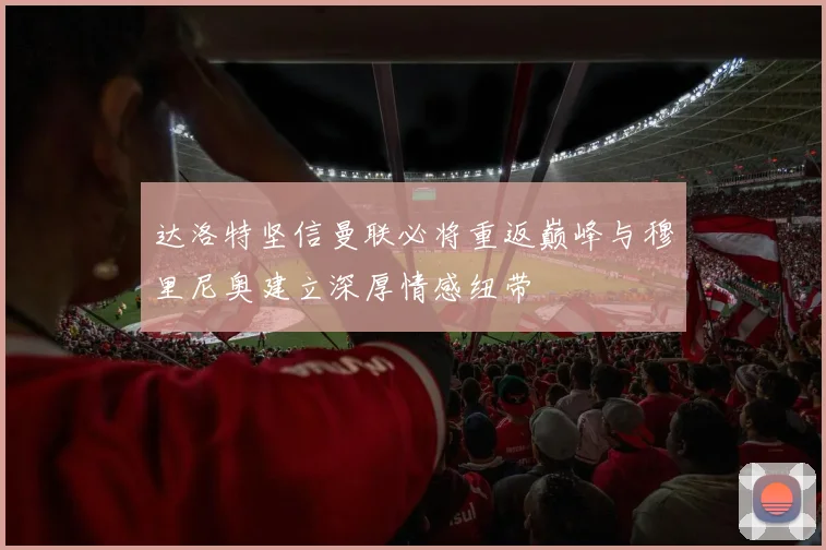达洛特坚信曼联必将重返巅峰与穆里尼奥建立深厚情感纽带