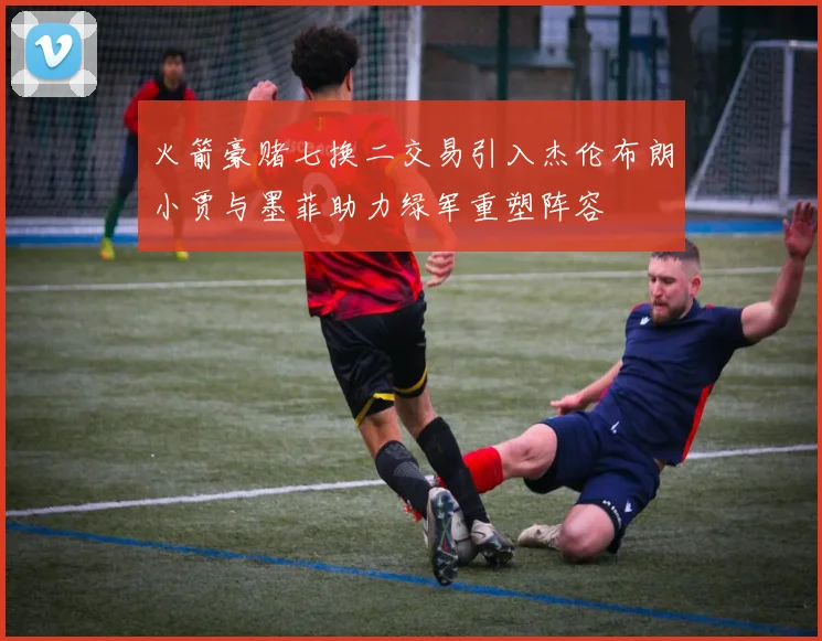 火箭豪赌七换二交易引入杰伦布朗小贾与墨菲助力绿军重塑阵容