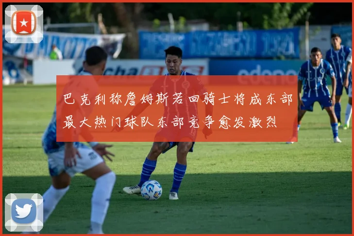 巴克利称詹姆斯若回骑士将成东部最大热门球队东部竞争愈发激烈