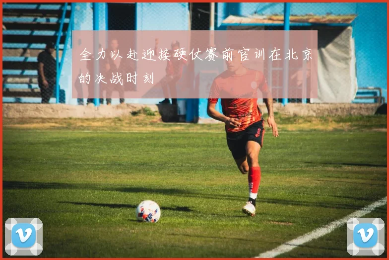 全力以赴迎接硬仗赛前官训在北京的决战时刻
