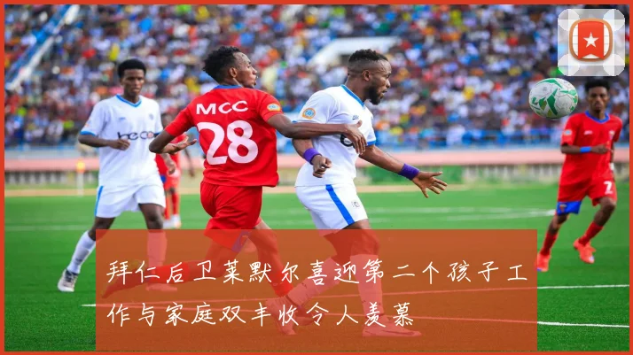 拜仁后卫莱默尔喜迎第二个孩子工作与家庭双丰收令人羡慕