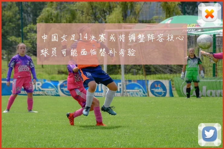 中国女足14决赛或将调整阵容核心球员可能面临替补考验
