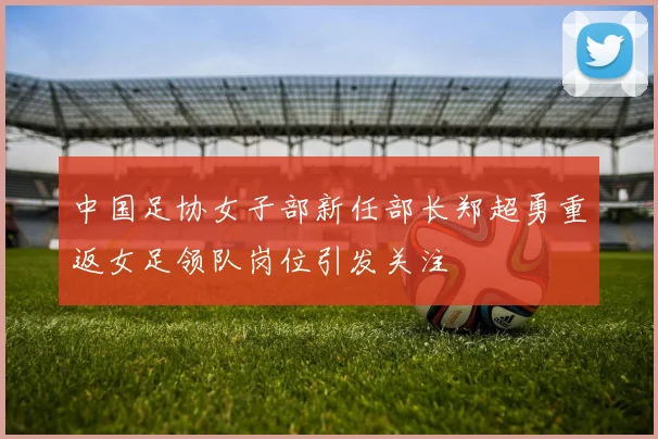 中国足协女子部新任部长郑超勇重返女足领队岗位引发关注