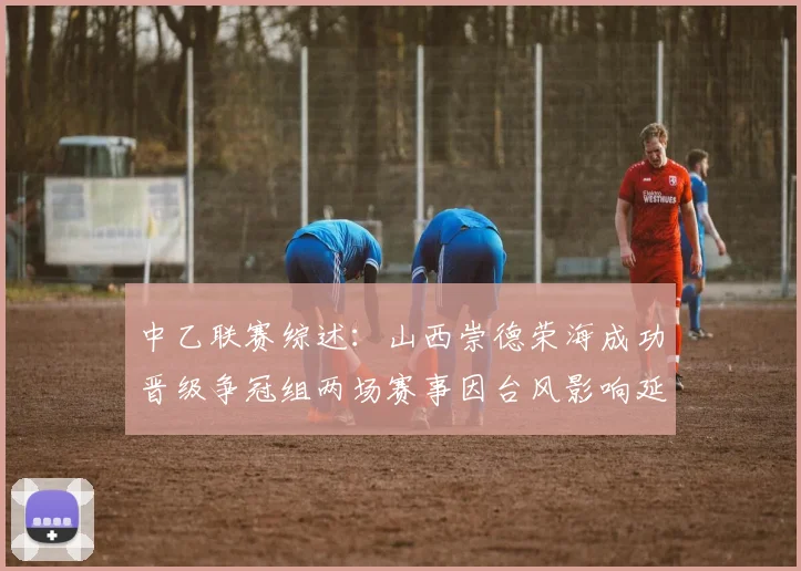 中乙联赛综述：山西崇德荣海成功晋级争冠组两场赛事因台风影响延期