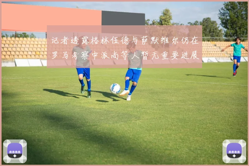 记者透露格林伍德与萨默维尔仍在罗马考察中派尚等人暂无重要进展消息