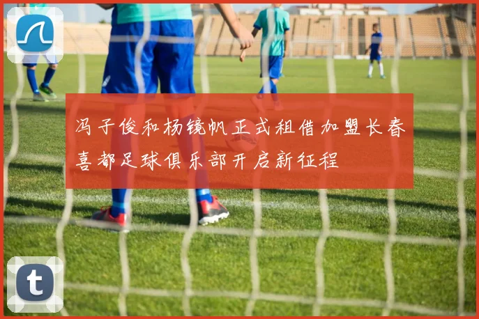 冯子俊和杨镜帆正式租借加盟长春喜都足球俱乐部开启新征程
