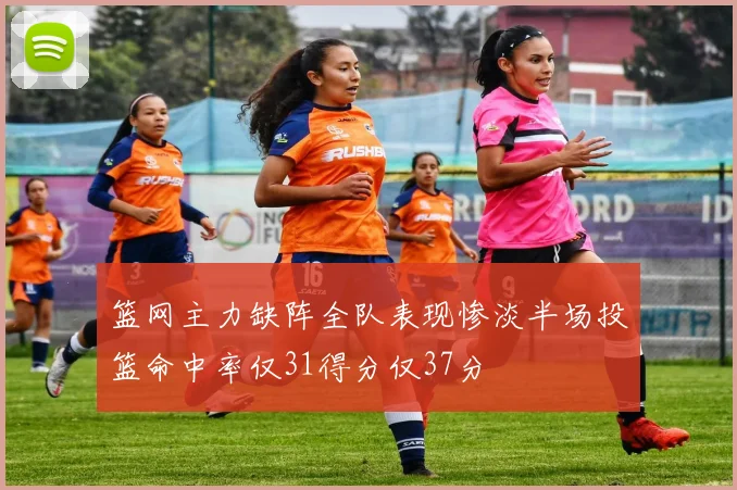 篮网主力缺阵全队表现惨淡半场投篮命中率仅31得分仅37分