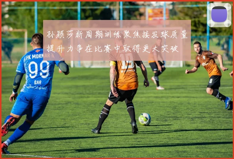 孙颖莎新周期训练聚焦接发球质量提升力争在比赛中取得更大突破