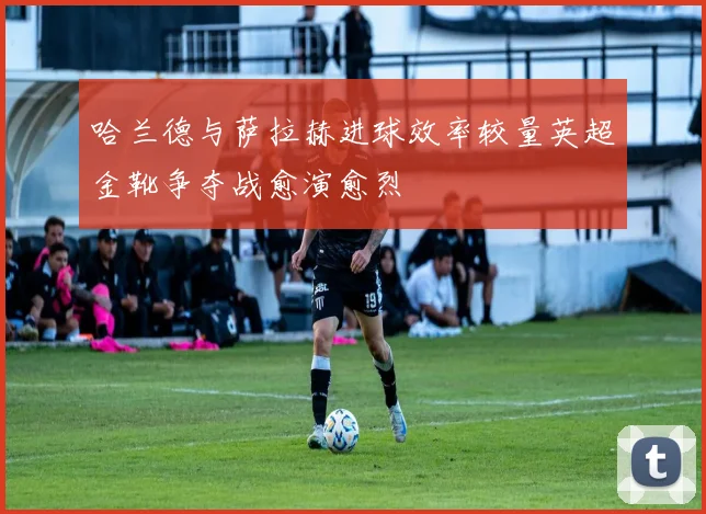 哈兰德与萨拉赫进球效率较量英超金靴争夺战愈演愈烈