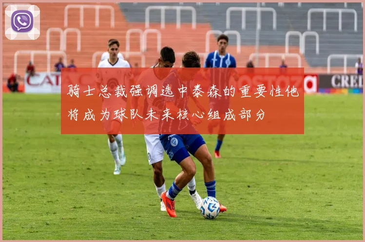 骑士总裁强调选中泰森的重要性他将成为球队未来核心组成部分