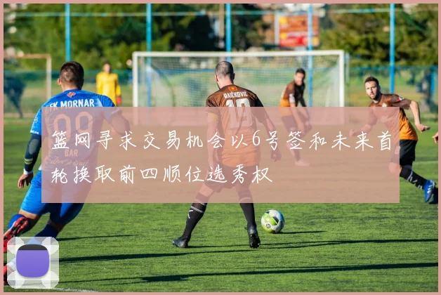 篮网寻求交易机会以6号签和未来首轮换取前四顺位选秀权