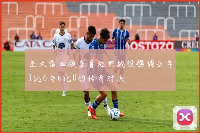 王大雷回顾京鲁经典战役强调去年1比6与6比0的传奇对决
