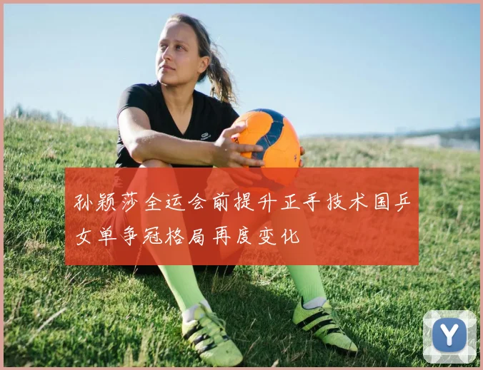 孙颖莎全运会前提升正手技术国乒女单争冠格局再度变化