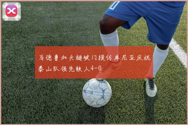 马德鲁加头槌破门模仿库尼亚庆祝泰山队领先铁人4-0
