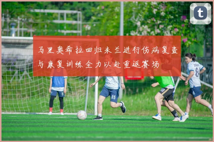 马里奥希拉回归米兰进行伤病复查与康复训练全力以赴重返赛场