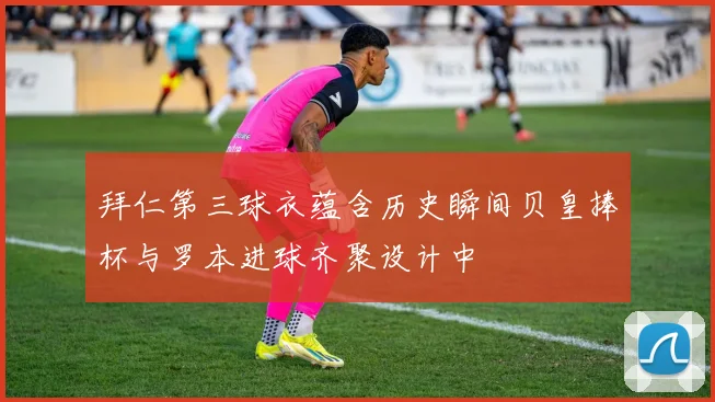 拜仁第三球衣蕴含历史瞬间贝皇捧杯与罗本进球齐聚设计中