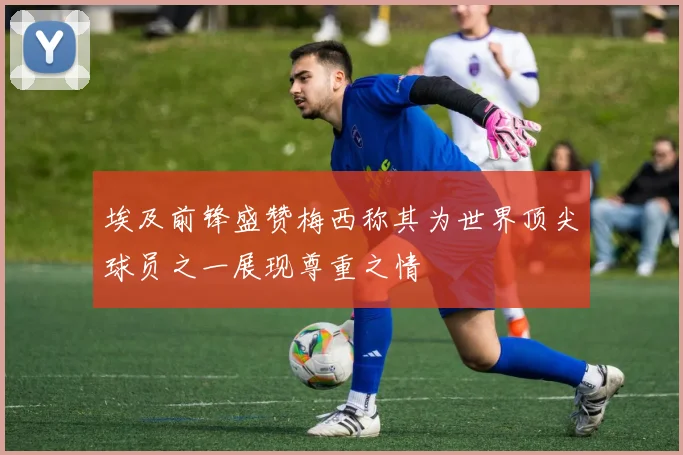 埃及前锋盛赞梅西称其为世界顶尖球员之一展现尊重之情