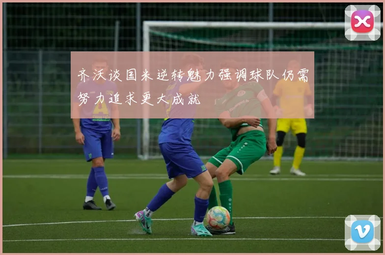 齐沃谈国米逆转魅力强调球队仍需努力追求更大成就
