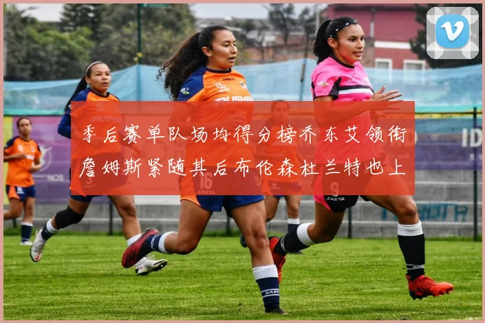 季后赛单队场均得分榜乔东艾领衔詹姆斯紧随其后布伦森杜兰特也上榜